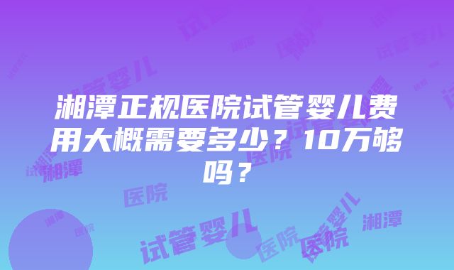 湘潭正规医院试管婴儿费用大概需要多少？10万够吗？