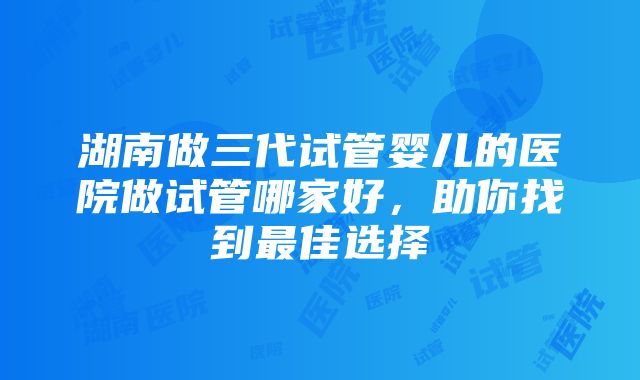 湖南做三代试管婴儿的医院做试管哪家好，助你找到最佳选择