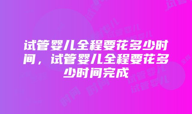 试管婴儿全程要花多少时间，试管婴儿全程要花多少时间完成