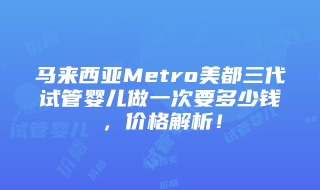 马来西亚Metro美都三代试管婴儿做一次要多少钱，价格解析！