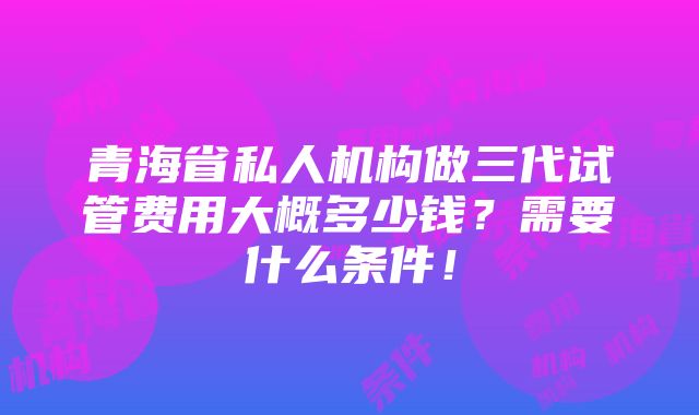 青海省私人机构做三代试管费用大概多少钱？需要什么条件！