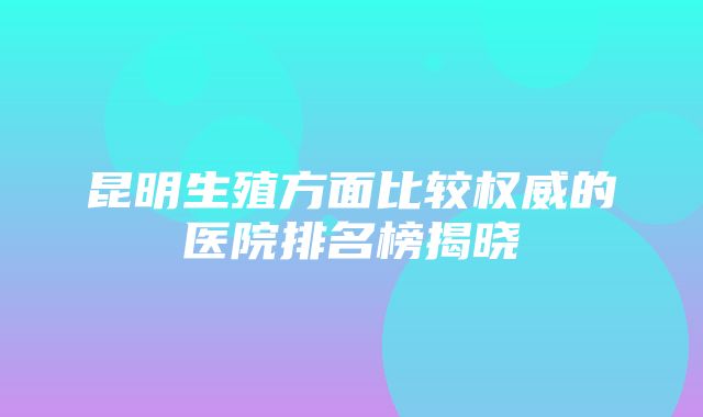 昆明生殖方面比较权威的医院排名榜揭晓