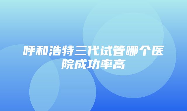 呼和浩特三代试管哪个医院成功率高