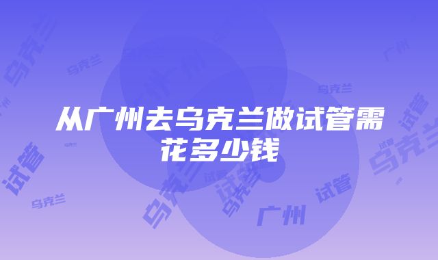 从广州去乌克兰做试管需花多少钱