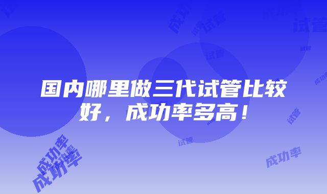 国内哪里做三代试管比较好，成功率多高！