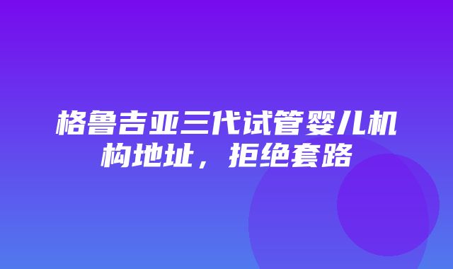 格鲁吉亚三代试管婴儿机构地址，拒绝套路