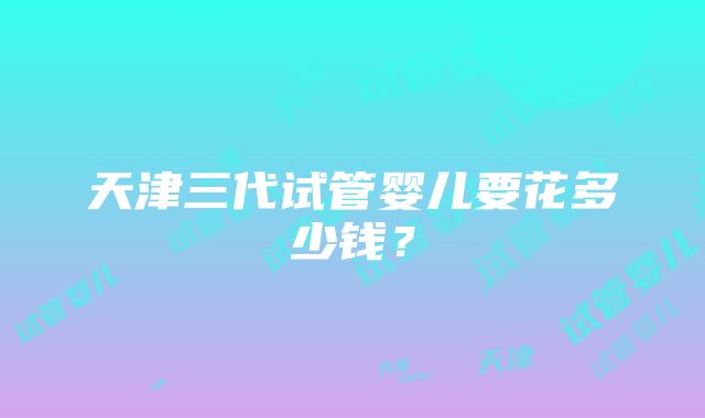 天津三代试管婴儿要花多少钱？