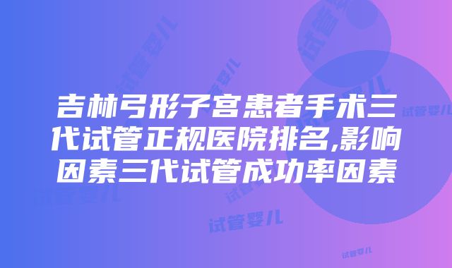 吉林弓形子宫患者手术三代试管正规医院排名,影响因素三代试管成功率因素