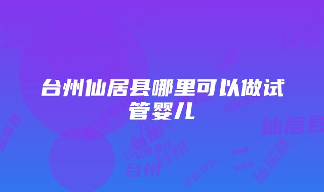 台州仙居县哪里可以做试管婴儿