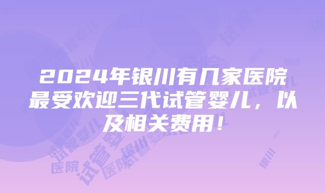 2024年银川有几家医院最受欢迎三代试管婴儿，以及相关费用！