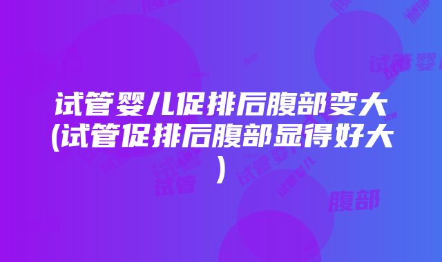 试管婴儿促排后腹部变大(试管促排后腹部显得好大)