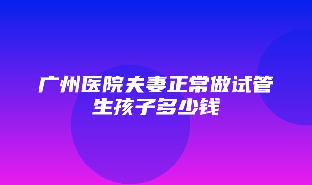 广州医院夫妻正常做试管生孩子多少钱