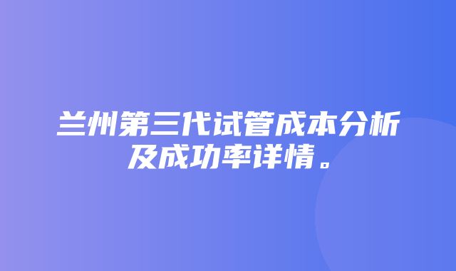 兰州第三代试管成本分析及成功率详情。