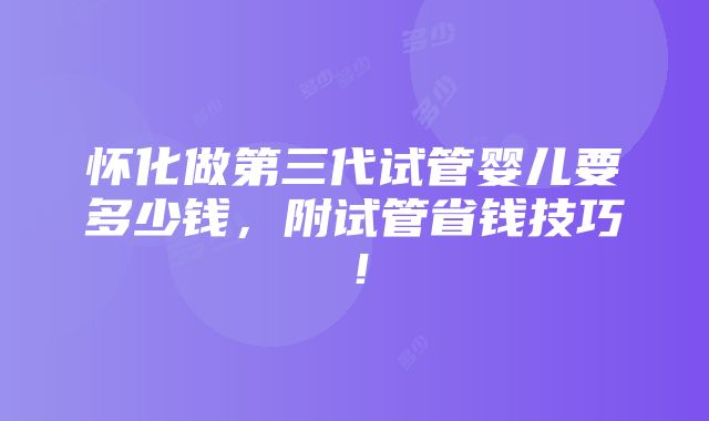 怀化做第三代试管婴儿要多少钱，附试管省钱技巧！