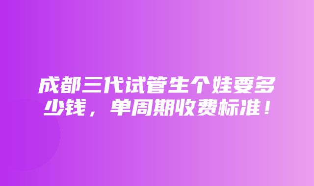 成都三代试管生个娃要多少钱，单周期收费标准！