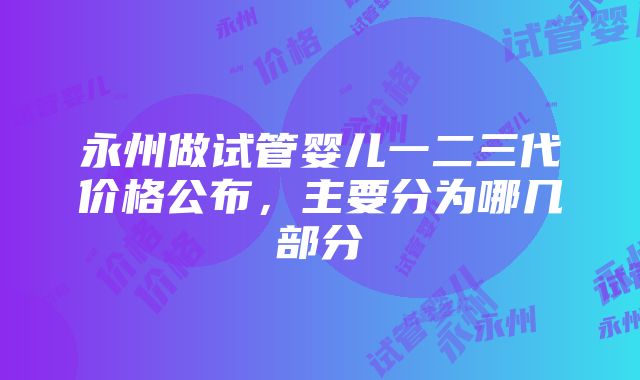 永州做试管婴儿一二三代价格公布，主要分为哪几部分