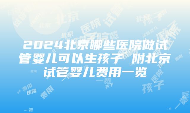 2024北京哪些医院做试管婴儿可以生孩子 附北京试管婴儿费用一览