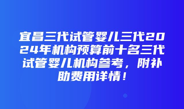 宜昌三代试管婴儿三代2024年机构预算前十名三代试管婴儿机构参考，附补助费用详情！