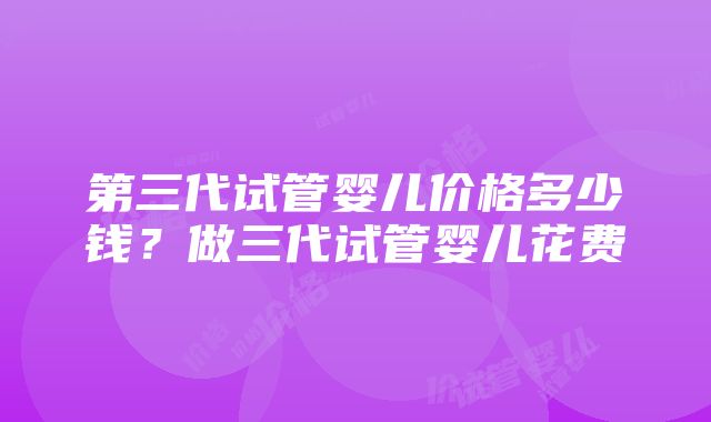 第三代试管婴儿价格多少钱？做三代试管婴儿花费