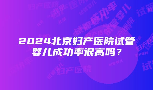 2024北京妇产医院试管婴儿成功率很高吗？