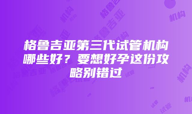 格鲁吉亚第三代试管机构哪些好？要想好孕这份攻略别错过