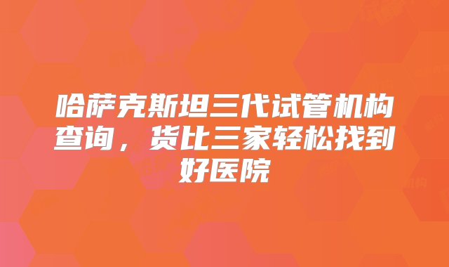 哈萨克斯坦三代试管机构查询，货比三家轻松找到好医院