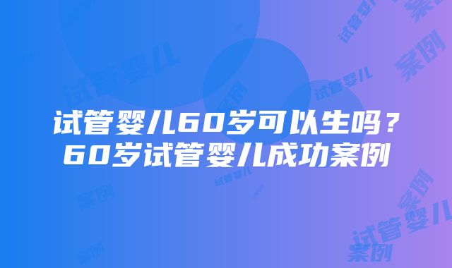 试管婴儿60岁可以生吗？60岁试管婴儿成功案例