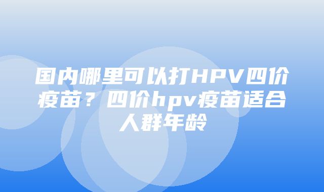 国内哪里可以打HPV四价疫苗？四价hpv疫苗适合人群年龄