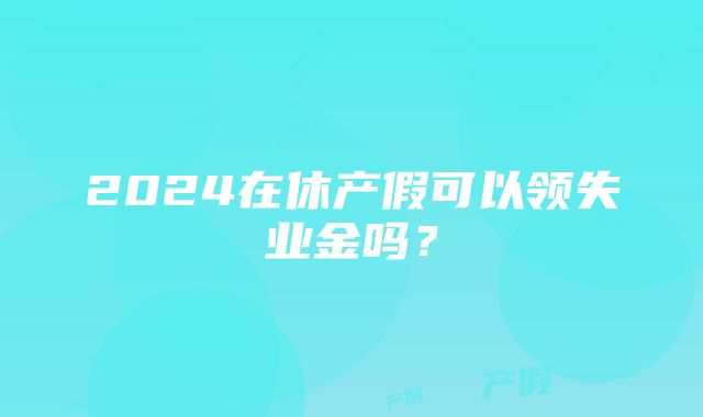 2024在休产假可以领失业金吗？