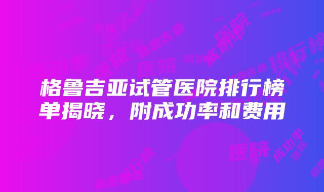 格鲁吉亚试管医院排行榜单揭晓，附成功率和费用