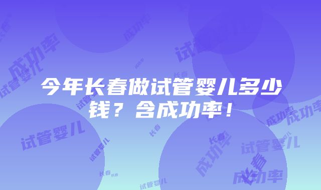 今年长春做试管婴儿多少钱？含成功率！