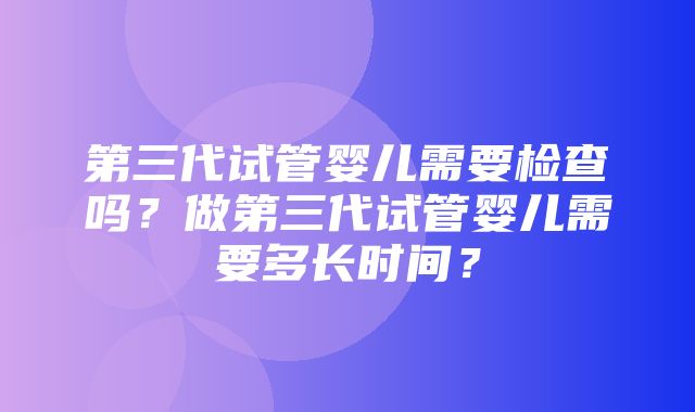 第三代试管婴儿需要检查吗？做第三代试管婴儿需要多长时间？