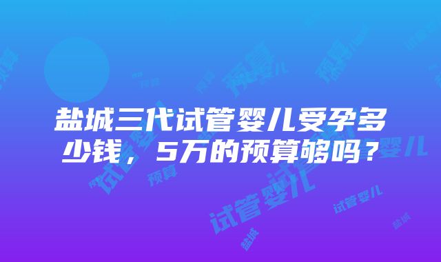 盐城三代试管婴儿受孕多少钱，5万的预算够吗？