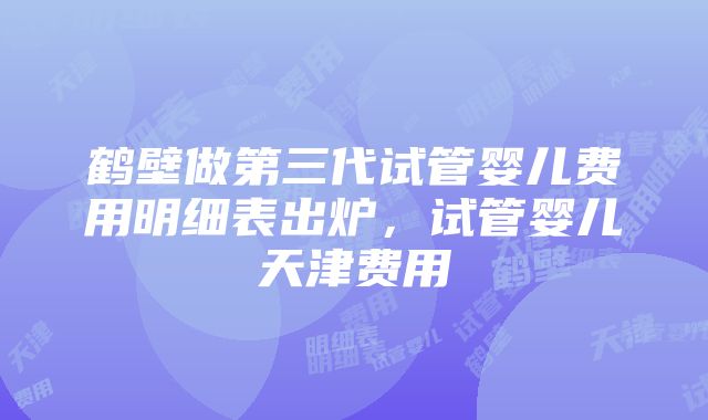 鹤壁做第三代试管婴儿费用明细表出炉，试管婴儿天津费用