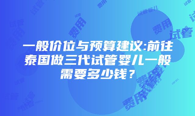 一般价位与预算建议:前往泰国做三代试管婴儿一般需要多少钱？