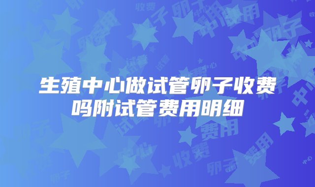 生殖中心做试管卵子收费吗附试管费用明细