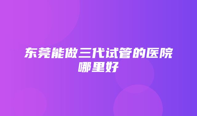 东莞能做三代试管的医院哪里好