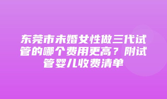 东莞市未婚女性做三代试管的哪个费用更高？附试管婴儿收费清单