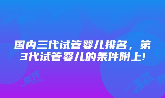 国内三代试管婴儿排名，第3代试管婴儿的条件附上!