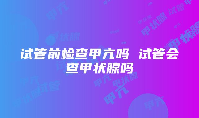 试管前检查甲亢吗 试管会查甲状腺吗