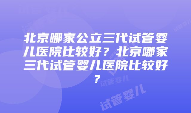 北京哪家公立三代试管婴儿医院比较好？北京哪家三代试管婴儿医院比较好？