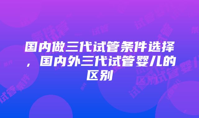 国内做三代试管条件选择，国内外三代试管婴儿的区别