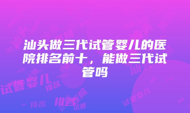 汕头做三代试管婴儿的医院排名前十，能做三代试管吗