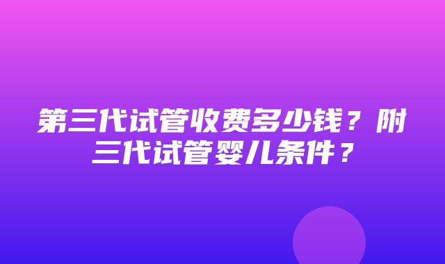 第三代试管收费多少钱？附三代试管婴儿条件？