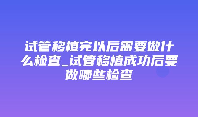 试管移植完以后需要做什么检查_试管移植成功后要做哪些检查