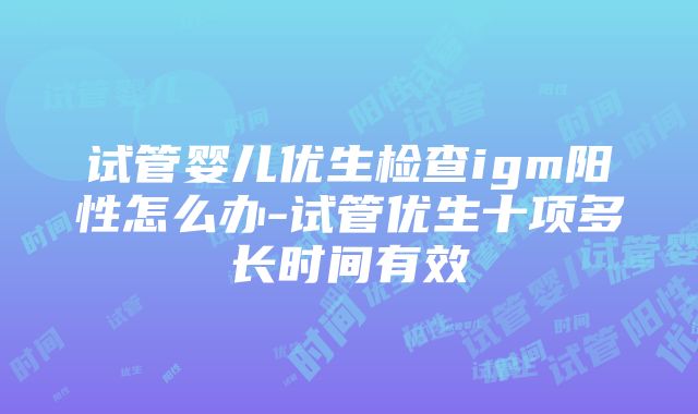 试管婴儿优生检查igm阳性怎么办-试管优生十项多长时间有效