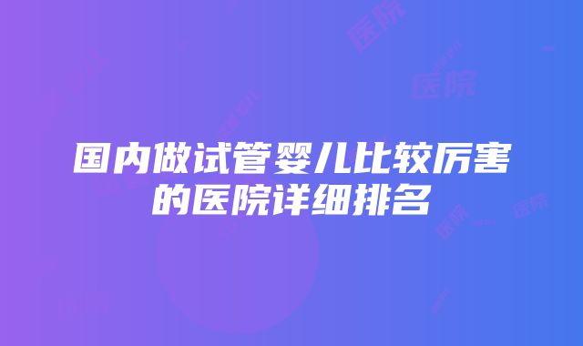 国内做试管婴儿比较厉害的医院详细排名