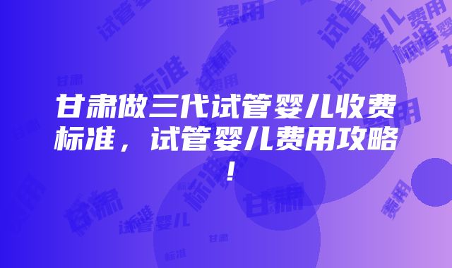 甘肃做三代试管婴儿收费标准，试管婴儿费用攻略！