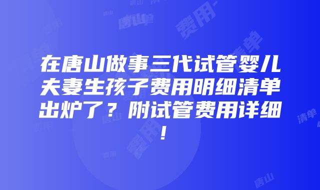 在唐山做事三代试管婴儿夫妻生孩子费用明细清单出炉了？附试管费用详细！