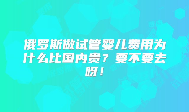 俄罗斯做试管婴儿费用为什么比国内贵？要不要去呀！